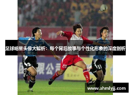 足球明星头像大解析：每个背后故事与个性化形象的深度剖析
