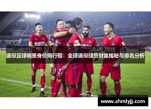退役足球明星身价排行榜：全球退役球员财富揭秘与排名分析