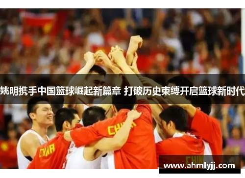 姚明携手中国篮球崛起新篇章 打破历史束缚开启篮球新时代
