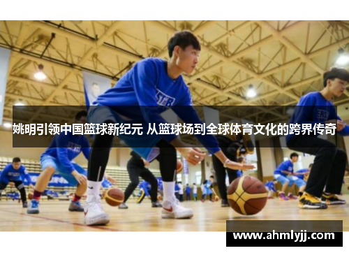 姚明引领中国篮球新纪元 从篮球场到全球体育文化的跨界传奇