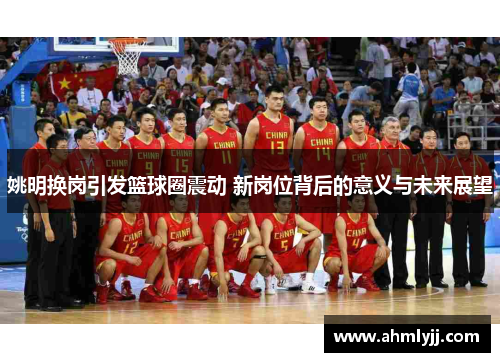 姚明换岗引发篮球圈震动 新岗位背后的意义与未来展望