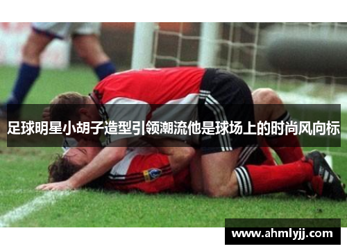 足球明星小胡子造型引领潮流他是球场上的时尚风向标