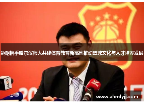 姚明携手哈尔滨师大共建体育教育新高地推动篮球文化与人才培养发展