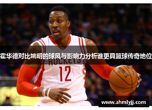 霍华德对比姚明的球风与影响力分析谁更具篮球传奇地位