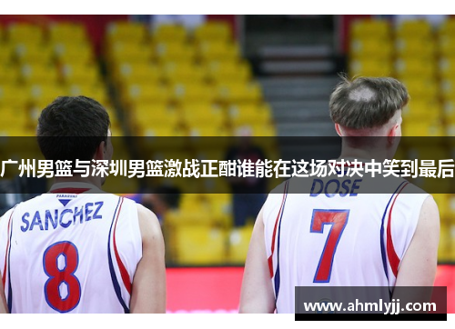 广州男篮与深圳男篮激战正酣谁能在这场对决中笑到最后