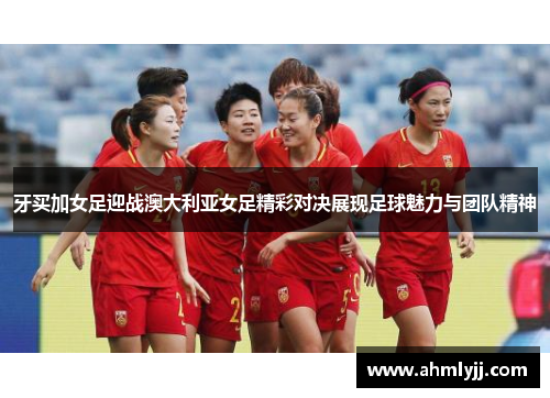 牙买加女足迎战澳大利亚女足精彩对决展现足球魅力与团队精神